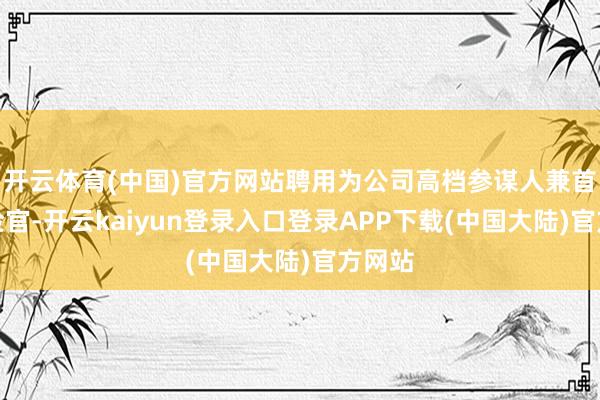 开云体育(中国)官方网站聘用为公司高档参谋人兼首席风险官-开云kaiyun登录入口登录APP下载(中国大陆)官方网站