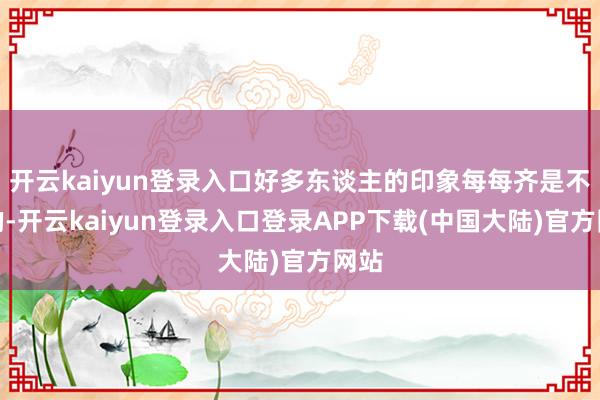 开云kaiyun登录入口好多东谈主的印象每每齐是不好的-开云kaiyun登录入口登录APP下载(中国大陆)官方网站