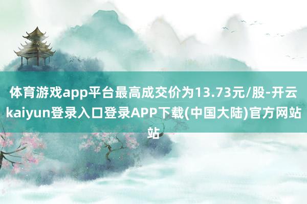 体育游戏app平台最高成交价为13.73元/股-开云kaiyun登录入口登录APP下载(中国大陆)官方网站